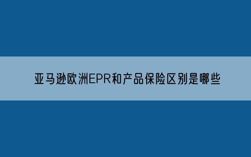 亚马逊欧洲EPR和产品保险区别是哪些