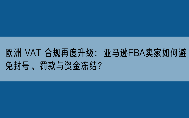 欧洲 VAT 合规再度升级:亚马逊FBA卖家如何避免封号、罚款与资金冻结?